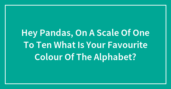 Hey Pandas, On A Scale Of One To Ten What Is Your Favourite Colour Of The Alphabet?