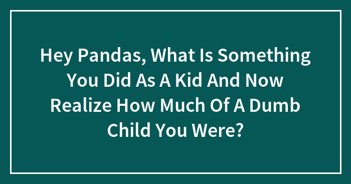 Hey Pandas, What Is Something You Did As A Kid And Now Realize How Much Of A Dumb Child You Were?