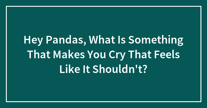 Hey Pandas, What Is Something That Makes You Cry That Feels Like It Shouldn’t?