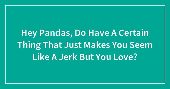Hey Pandas, Do Have A Certain Thing That Just Makes You Seem Like A Jerk But You Love?