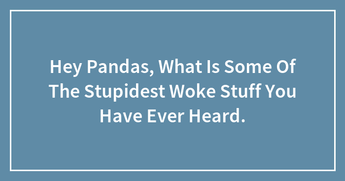 Hey Pandas, What Is Some Of The Stupidest Woke Stuff You Have Ever Heard.