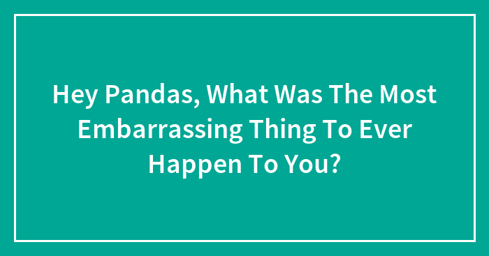 Hey Pandas, What Was The Most Embarrassing Thing To Ever Happen To You?