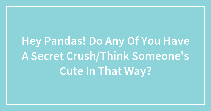 Hey Pandas! Do Any Of You Have A Secret Crush/Think Someone’s Cute In That Way?