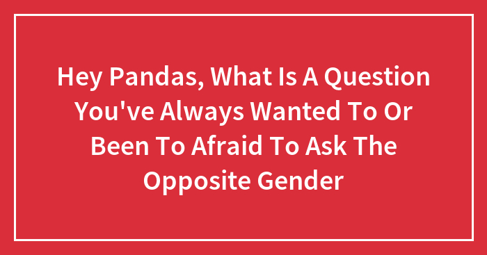 Hey Pandas, What Is A Question You’ve Always Wanted To Or Been To Afraid To Ask The Opposite Gender