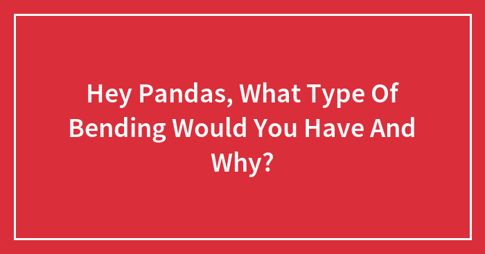 Hey Pandas, What Type Of Bending Would You Have And Why?