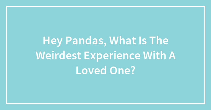 Hey Pandas, What Is The Weirdest Experience With A Loved One?
