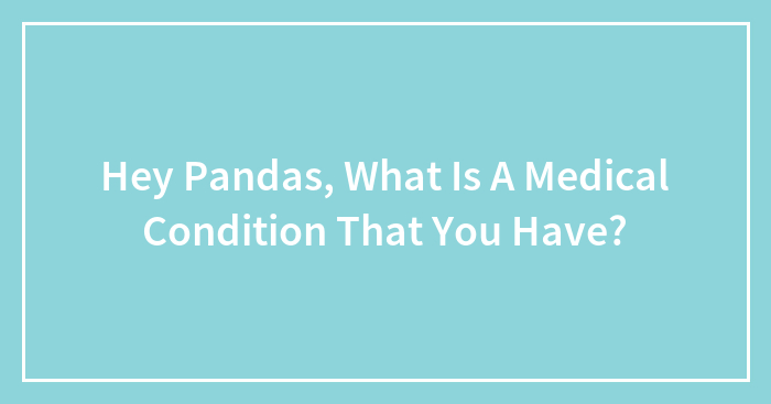 Hey Pandas, What Is A Medical Condition That You Have?