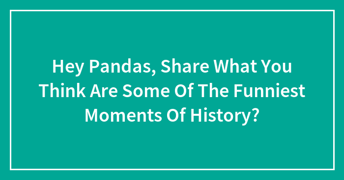 Hey Pandas, Share What You Think Are Some Of The Funniest Moments Of History? (Closed)
