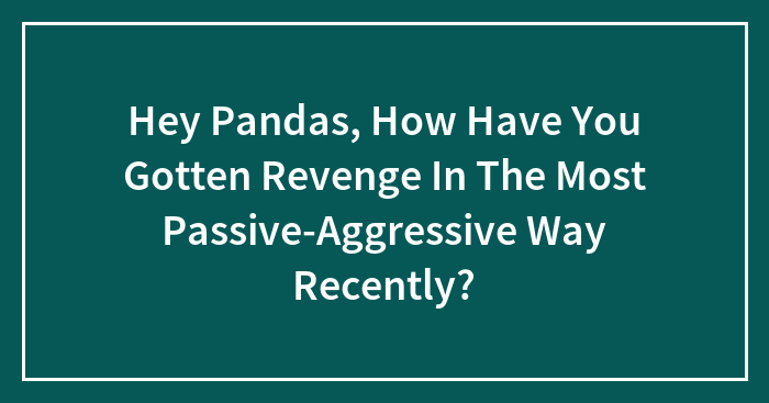 Hey Pandas, How Have You Gotten Revenge In The Most Passive-Aggressive Way Recently? (Closed)