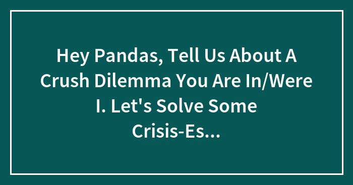 Hey Pandas, Tell Us About A Crush Dilemma You Are In/Were I. Let’s Solve Some Crisis-Es…