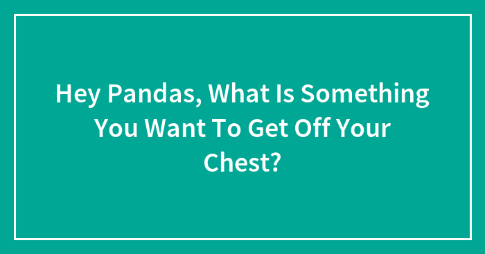 Hey Pandas, What Is Something You Want To Get Off Your Chest?