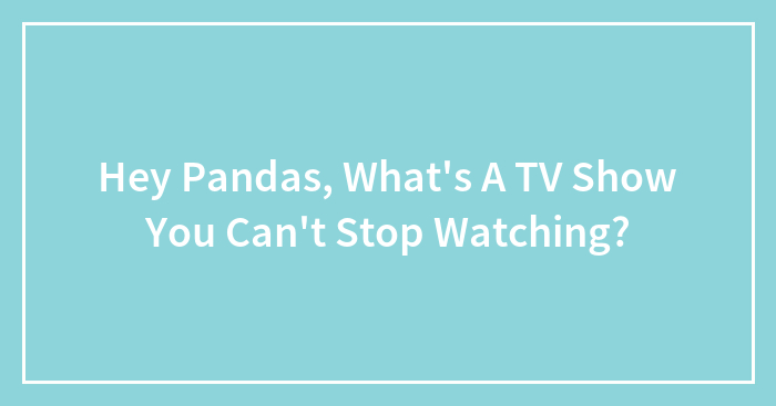 Hey Pandas, What’s A TV Show You Can’t Stop Watching?