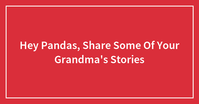 Hey Pandas, Share Some Of Your Grandma’s Stories (Closed)