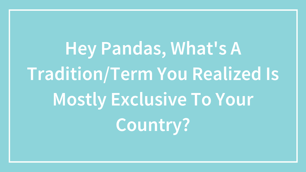 Hey Pandas, What’s A Tradition/Term You Realized Is Mostly Exclusive To Your Country?