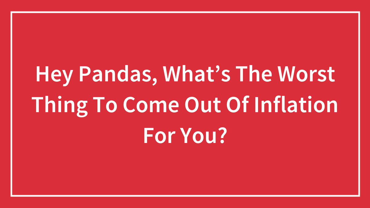 Hey Pandas, What’s The Worst Thing To Come Out Of Inflation For You? (Closed)