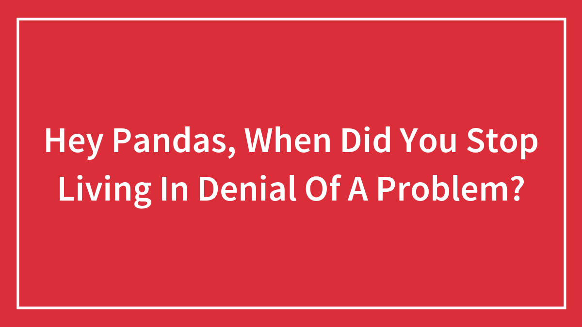 Hey Pandas, When Did You Stop Living In Denial Of A Problem? (Closed)
