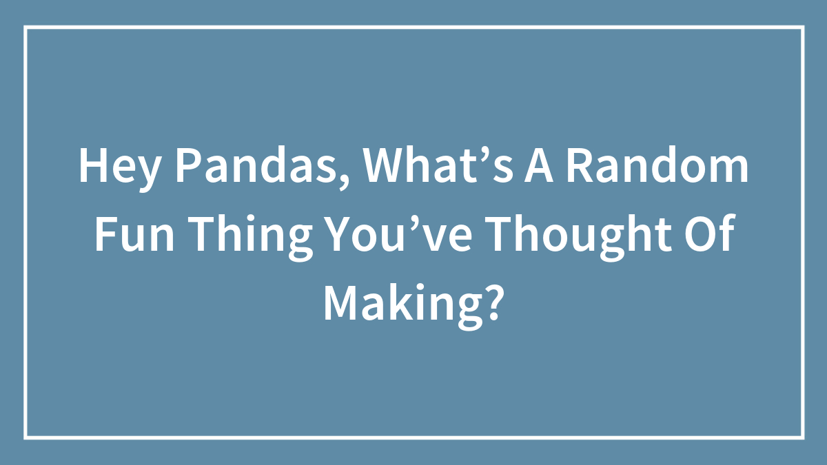 Hey Pandas, What’s A Random Fun Thing You’ve Thought Of Making?