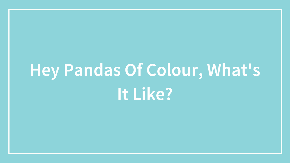 Hey Pandas Of Colour, What’s It Like?