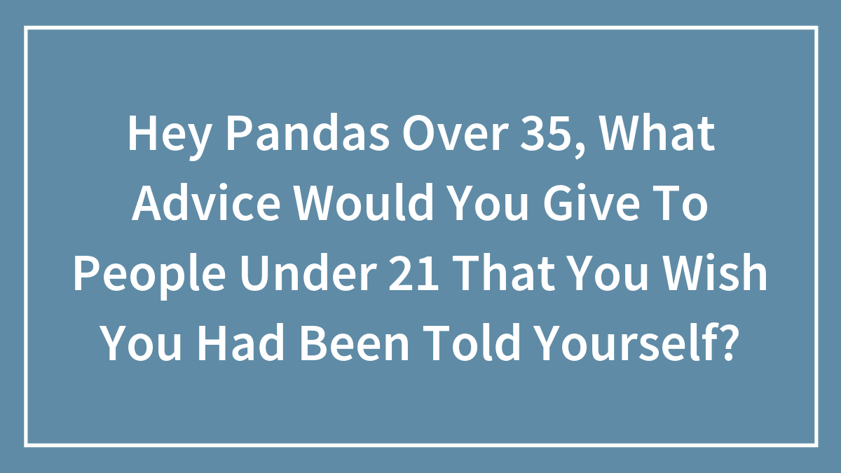 Hey Pandas Over 35, What Advice Would You Give To People Under 21 That You Wish You Had Been Told Yourself? (Closed)