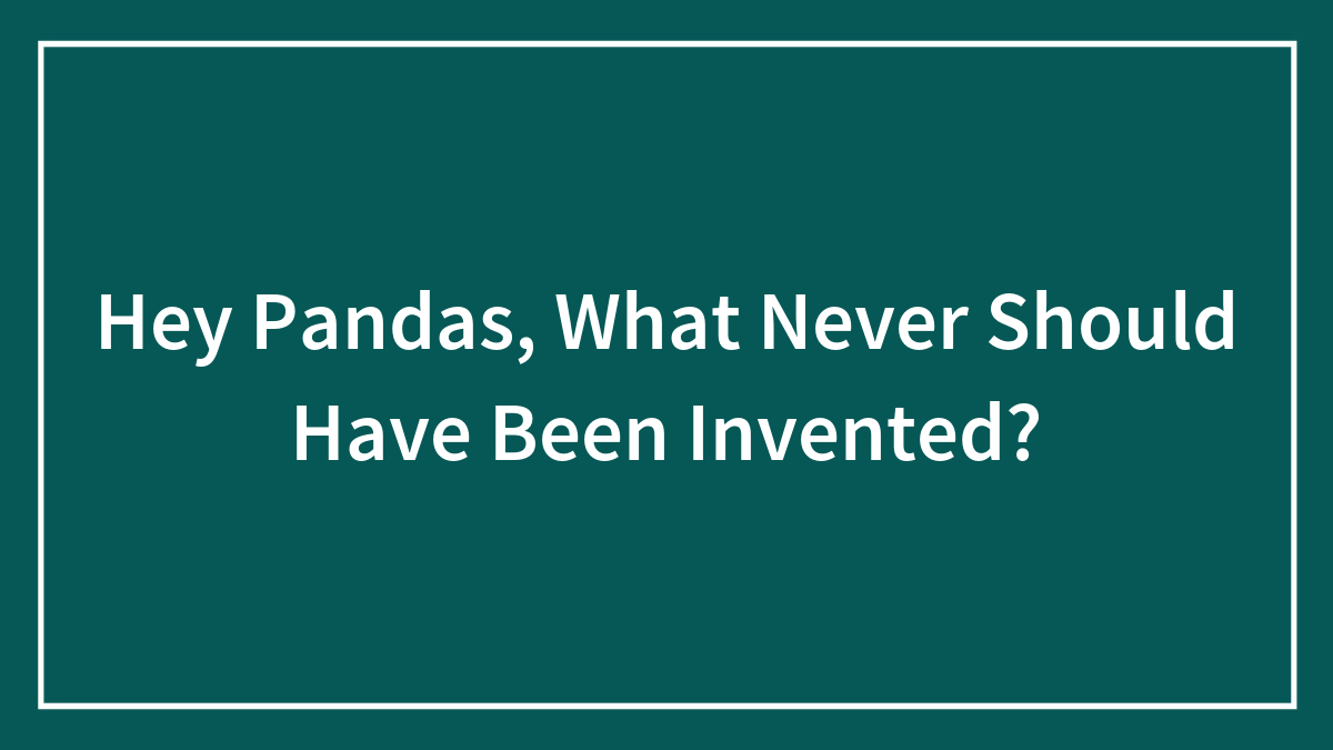 Hey Pandas, What Never Should Have Been Invented?