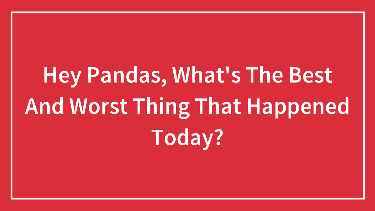 Hey Pandas, What’s The Best And Worst Thing That Happened Today? (Closed)