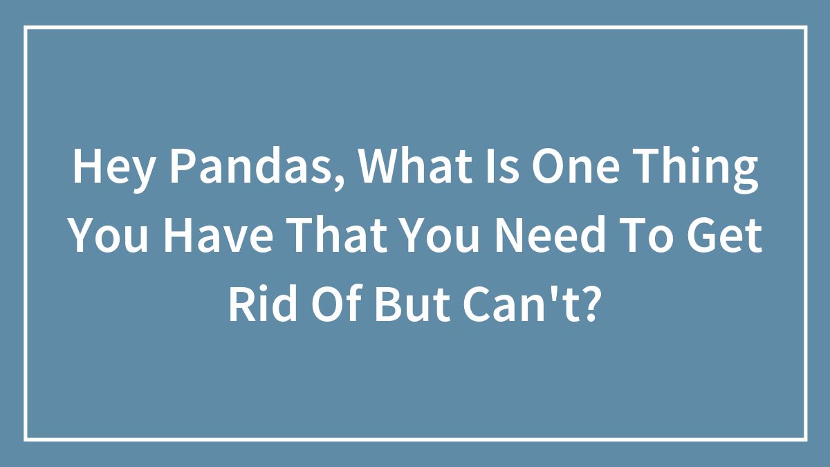 Hey Pandas, What Is One Thing You Have That You Need To Get Rid Of But Can’t? (Closed)