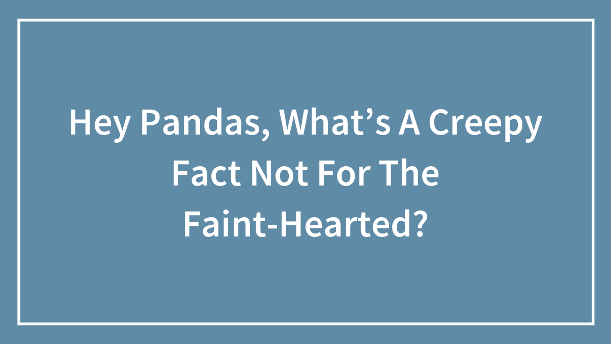 Hey Pandas, What’s A Creepy Fact Not For The Faint-Hearted? (Closed)
