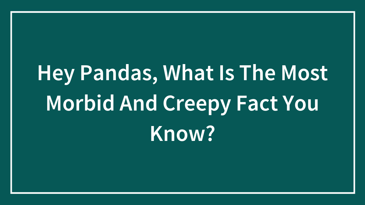 Hey Pandas, What Is The Most Morbid And Creepy Fact You Know?