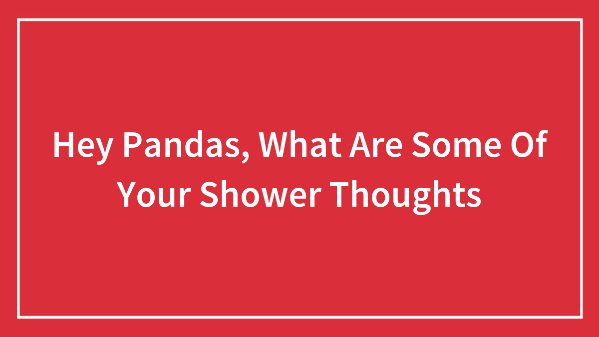 Hey Pandas, What Are Some Of Your Shower Thoughts