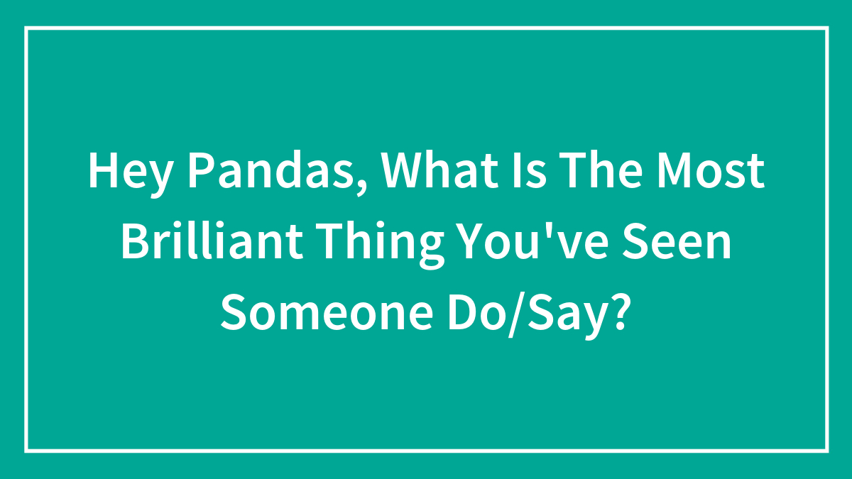 Hey Pandas, What Is The Most Brilliant Thing You’ve Seen Someone Do/Say?