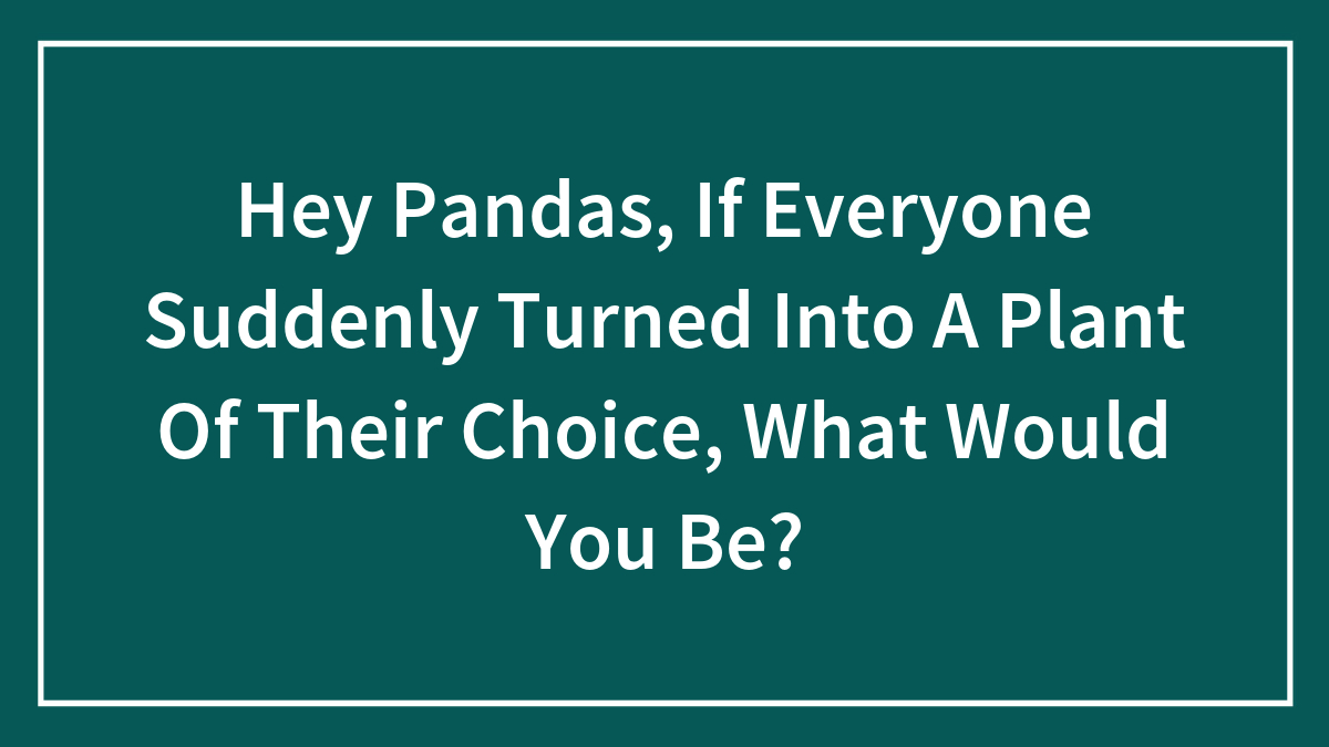 Hey Pandas, If Everyone Suddenly Turned Into A Plant Of Their Choice, What Would You Be? (Closed)