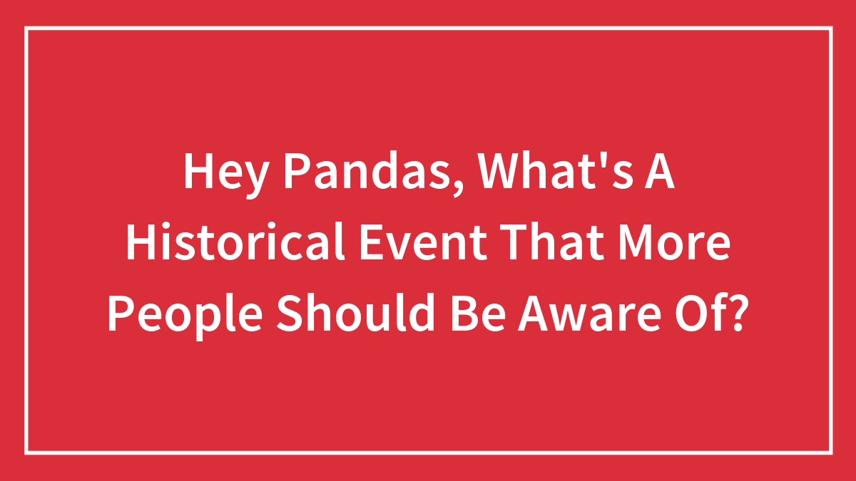Hey Pandas, What’s A Historical Event That More People Should Be Aware Of?