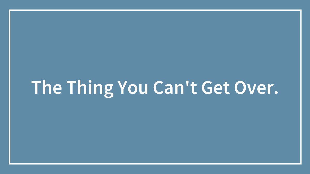 The Thing You Can’t Get Over.