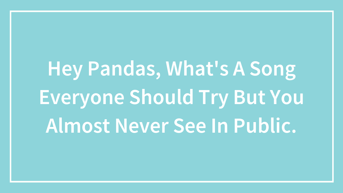 Hey Pandas, What’s A Song Everyone Should Try But You Almost Never See In Public.