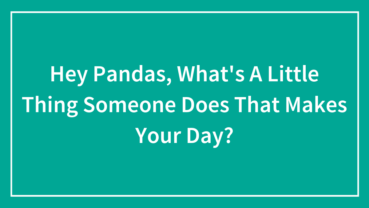 Hey Pandas, What’s A Little Thing Someone Does That Makes Your Day? (Closed)