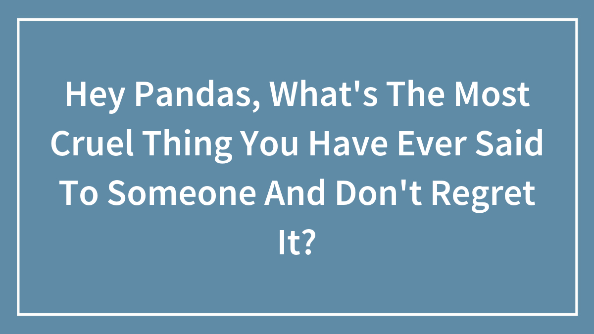 Hey Pandas, What’s The Most Cruel Thing You Have Ever Said To Someone And Don’t Regret It? (Closed)