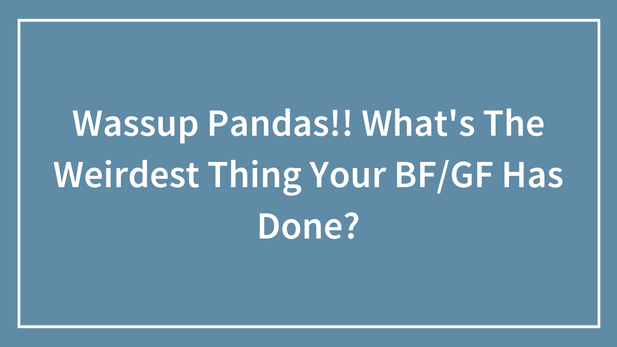 Wassup Pandas!! What’s The Weirdest Thing Your BF/GF Has Done?