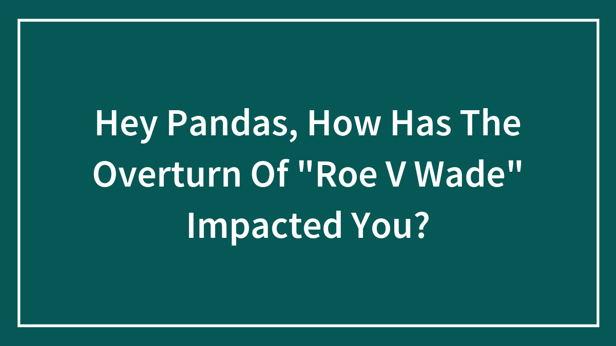 Hey Pandas, How Has The Overturn Of “Roe V Wade” Impacted You?
