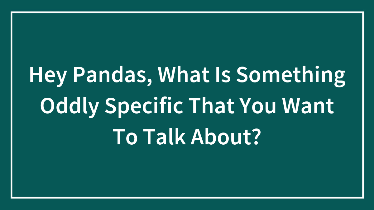 Hey Pandas, What Is Something Oddly Specific That You Want To Talk About? (Closed)