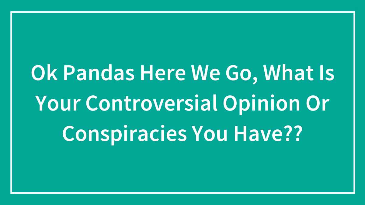 Ok Pandas Here We Go, What Is Your Controversial Opinion Or Conspiracies You Have??