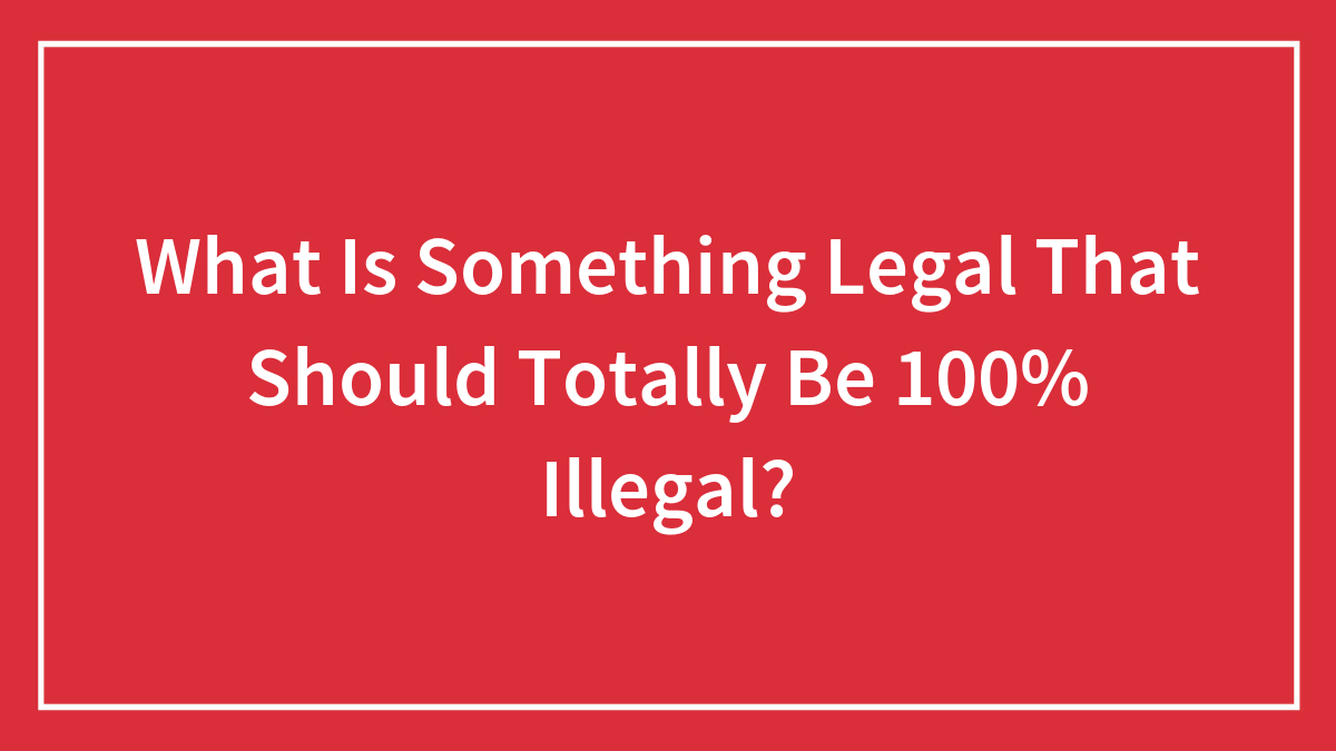What Is Something Legal That Should Totally Be 100% Illegal?