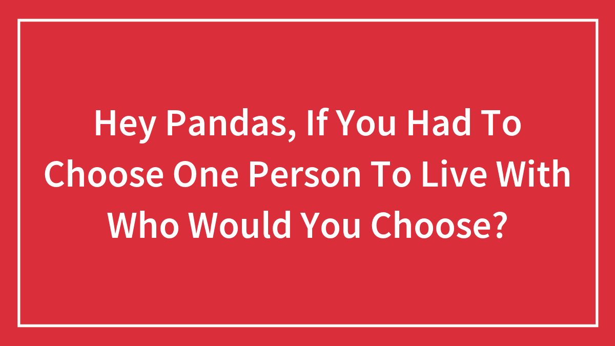 Hey Pandas, If You Had To Choose One Person To Live With Who Would You Choose? (Closed)