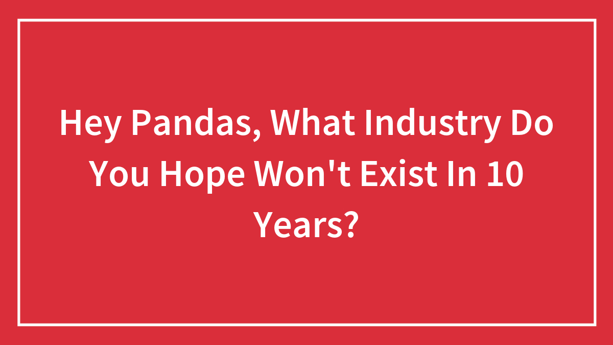 Hey Pandas, What Industry Do You Hope Won’t Exist In 10 Years? (Closed)