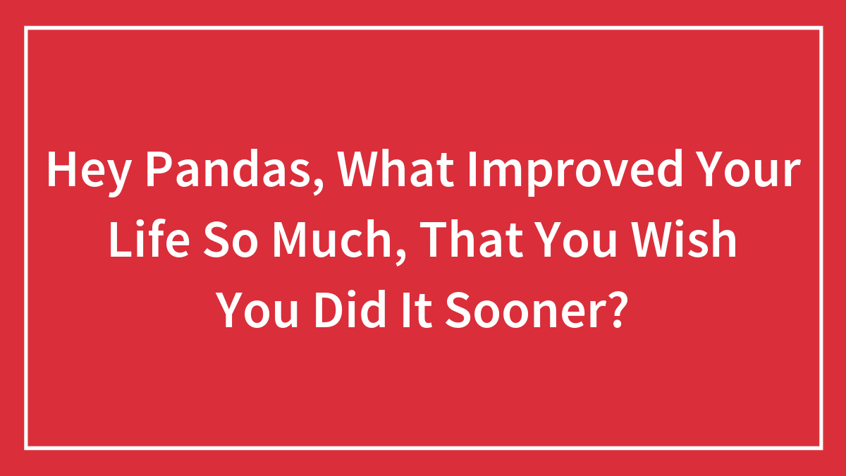 Hey Pandas, What Improved Your Life So Much, That You Wish You Did It Sooner? (Closed)