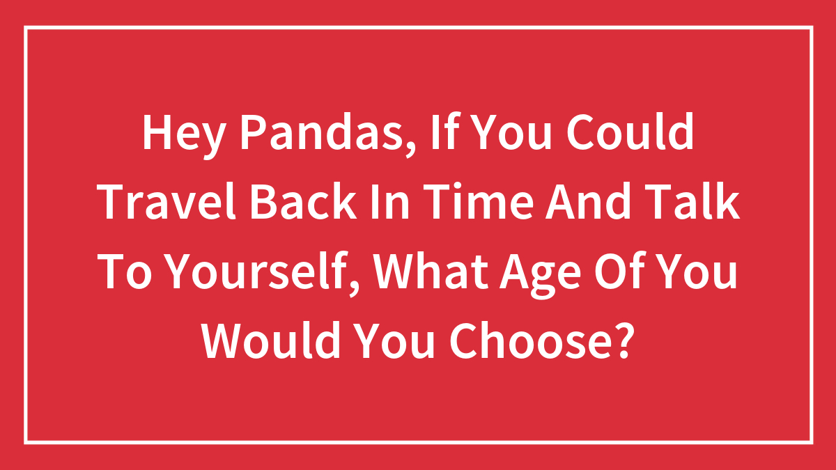 Hey Pandas, If You Could Travel Back In Time And Talk To Yourself, What Age Of You Would You Choose? (Closed)