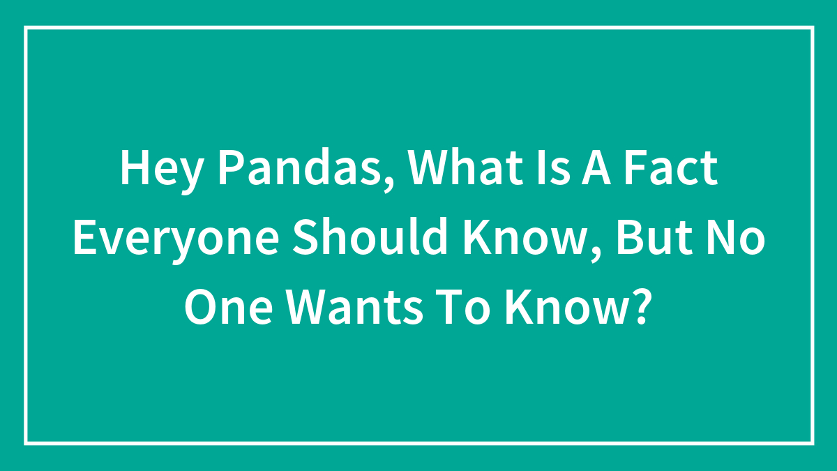 Hey Pandas, What Is A Fact Everyone Should Know, But No One Wants To Know? (Closed)