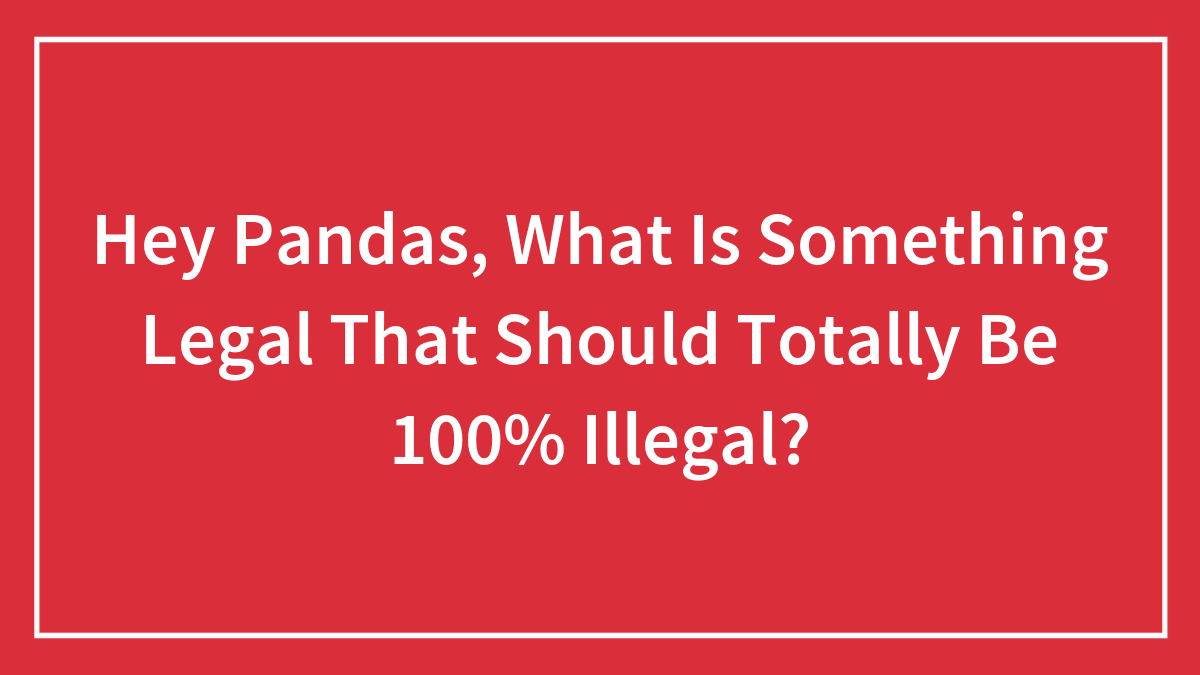 Hey Pandas, What Is Something Legal That Should Totally Be 100% Illegal? (Closed)