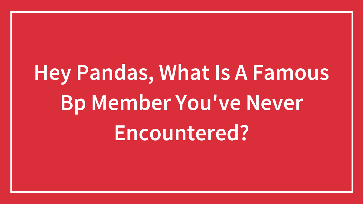 Hey Pandas, What Is A Famous Bp Member You’ve Never Encountered?