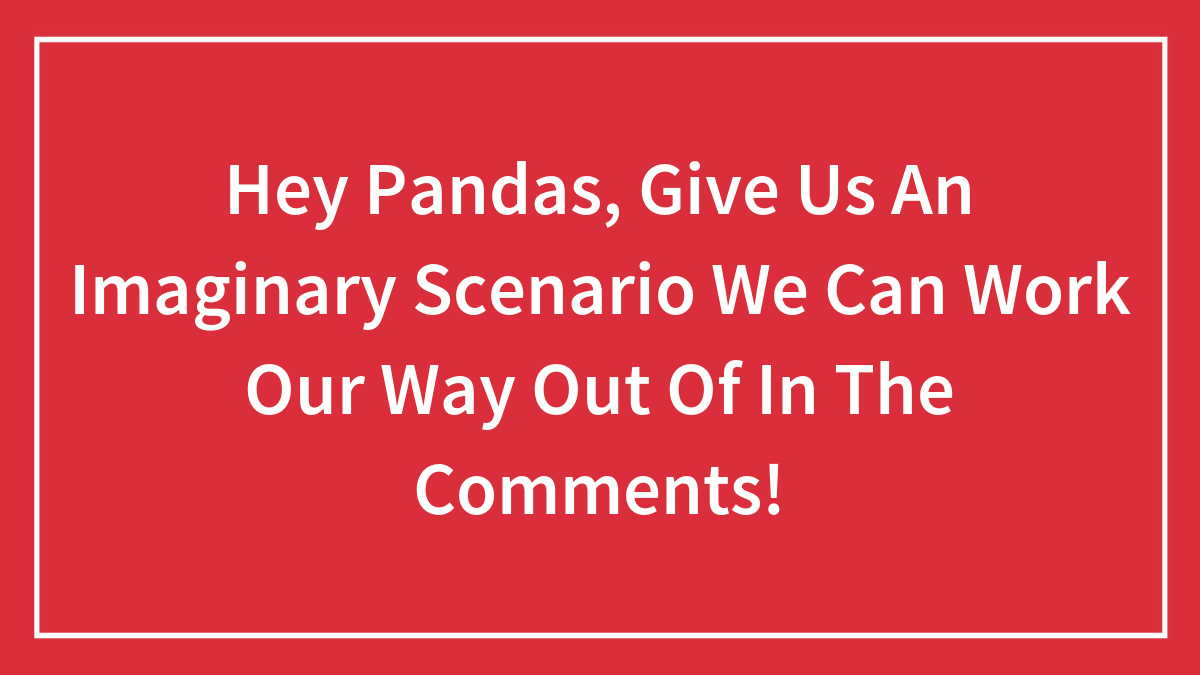 Hey Pandas, Give Us An Imaginary Scenario We Can Work Our Way Out Of In The Comments!