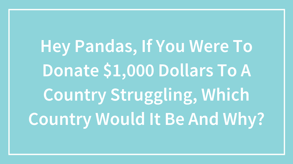 Hey Pandas, If You Were To Donate $1,000 Dollars To A Country Struggling, Which Country Would It Be And Why?
